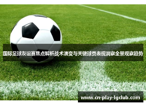 国际足球友谊赛焦点解析战术演变与关键球员表现洞察全景观察趋势