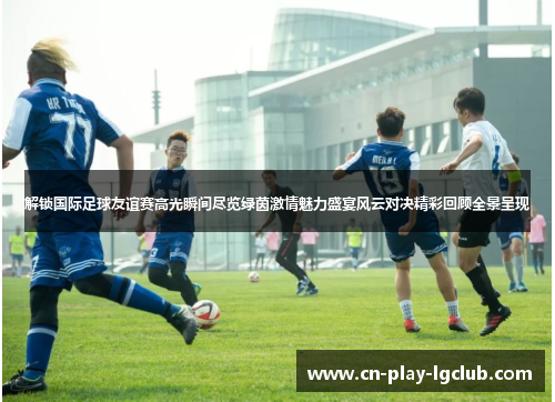 解锁国际足球友谊赛高光瞬间尽览绿茵激情魅力盛宴风云对决精彩回顾全景呈现 解锁国际足球友谊赛高光瞬间尽览绿茵激情魅力盛宴风云对决精彩回顾全景呈现