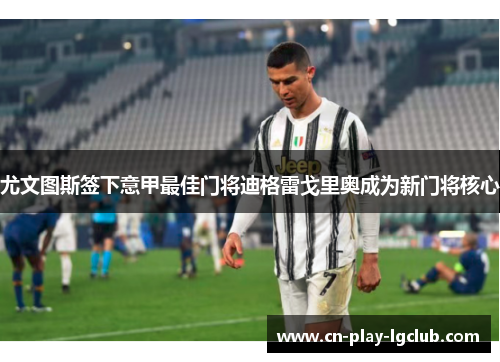 尤文图斯签下意甲最佳门将迪格雷戈里奥成为新门将核心